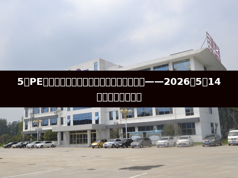 5月PE国产量预计环比提升，市场供应压力渐显——2026年5月14日聚乙烯市场日评